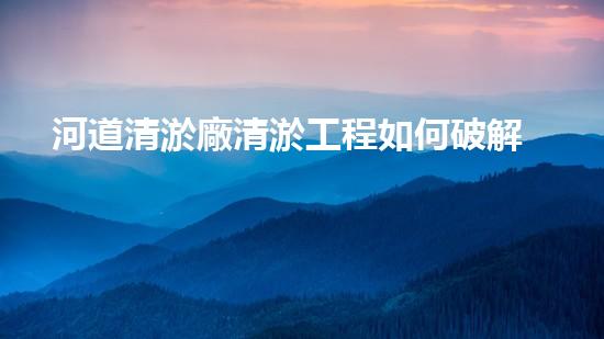 河道清淤廠清淤工程如何破解水體污染難題的秘密？